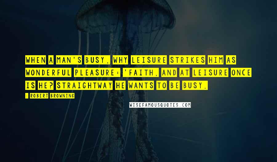 Robert Browning Quotes: When a man's busy, why leisure Strikes him as wonderful pleasure: 'Faith, and at leisure once is he? Straightway he wants to be busy.