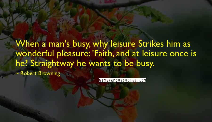 Robert Browning Quotes: When a man's busy, why leisure Strikes him as wonderful pleasure: 'Faith, and at leisure once is he? Straightway he wants to be busy.