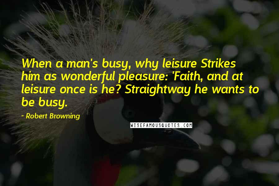 Robert Browning Quotes: When a man's busy, why leisure Strikes him as wonderful pleasure: 'Faith, and at leisure once is he? Straightway he wants to be busy.