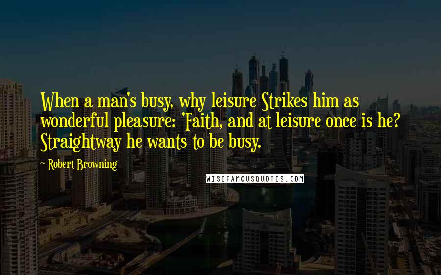 Robert Browning Quotes: When a man's busy, why leisure Strikes him as wonderful pleasure: 'Faith, and at leisure once is he? Straightway he wants to be busy.