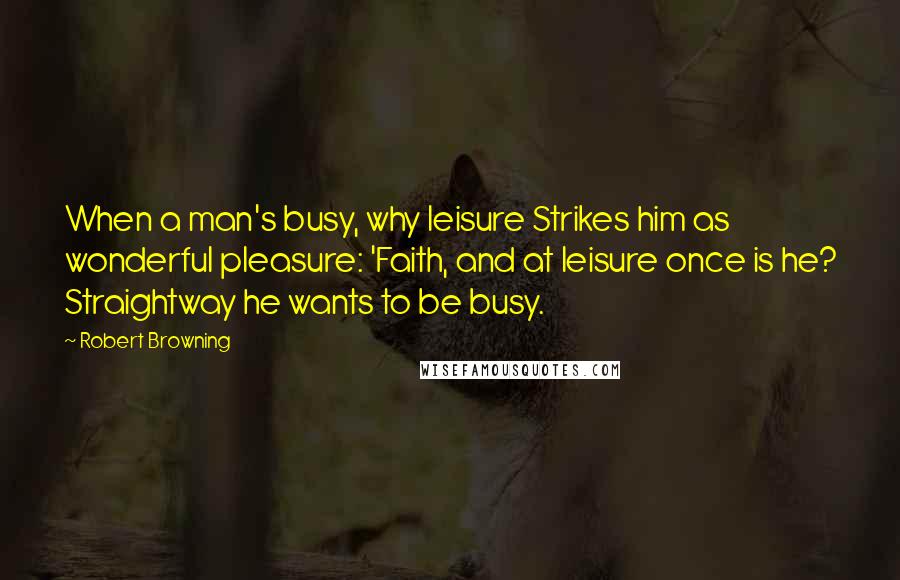 Robert Browning Quotes: When a man's busy, why leisure Strikes him as wonderful pleasure: 'Faith, and at leisure once is he? Straightway he wants to be busy.