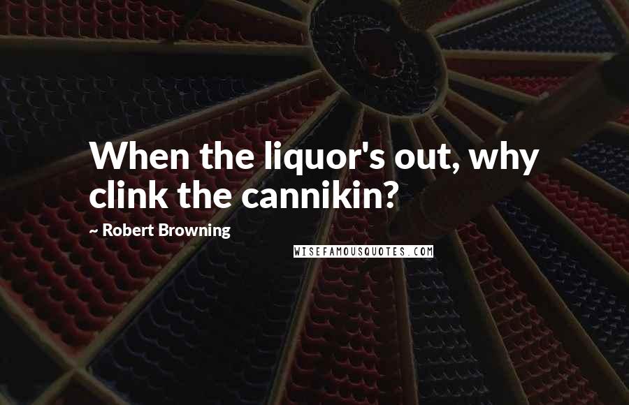 Robert Browning Quotes: When the liquor's out, why clink the cannikin?