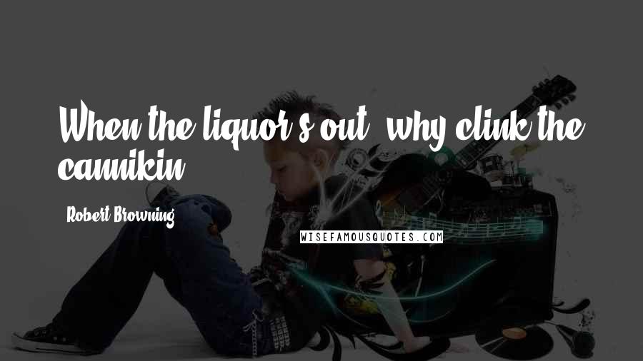 Robert Browning Quotes: When the liquor's out, why clink the cannikin?