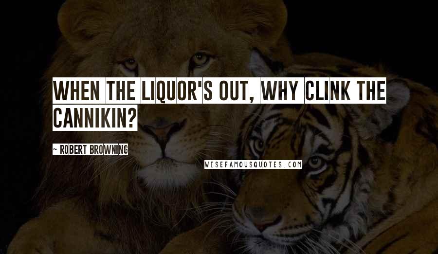 Robert Browning Quotes: When the liquor's out, why clink the cannikin?