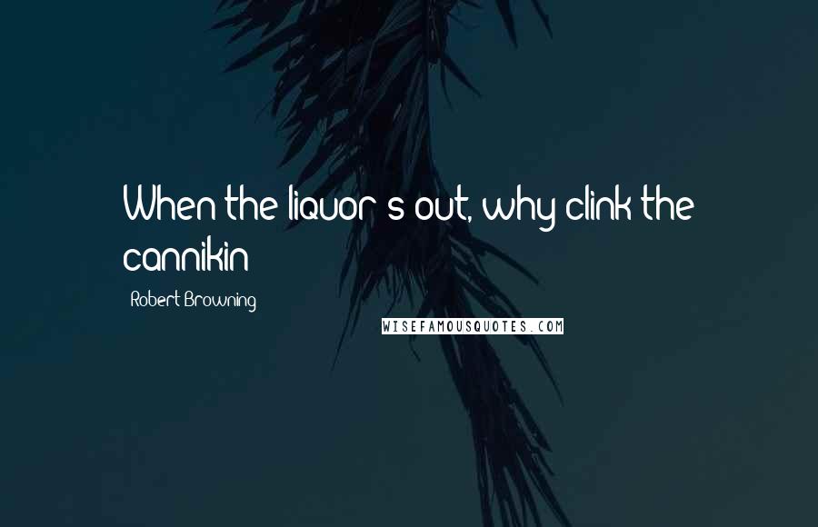 Robert Browning Quotes: When the liquor's out, why clink the cannikin?