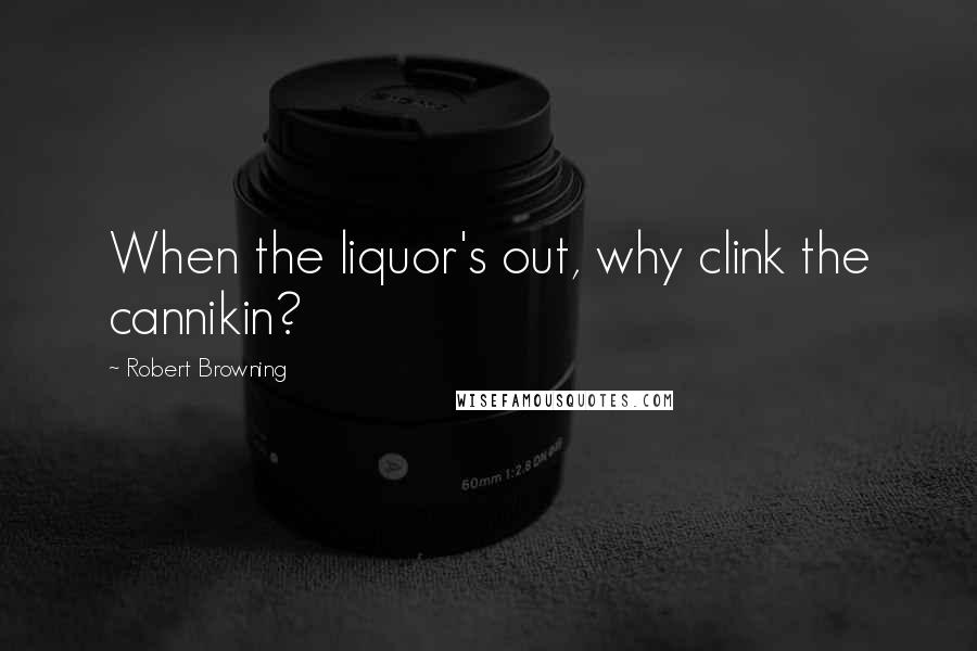 Robert Browning Quotes: When the liquor's out, why clink the cannikin?