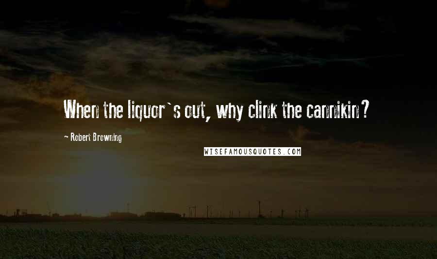 Robert Browning Quotes: When the liquor's out, why clink the cannikin?