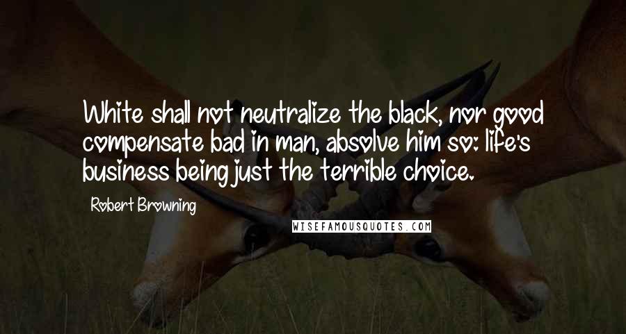 Robert Browning Quotes: White shall not neutralize the black, nor good compensate bad in man, absolve him so: life's business being just the terrible choice.