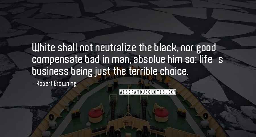 Robert Browning Quotes: White shall not neutralize the black, nor good compensate bad in man, absolve him so: life's business being just the terrible choice.