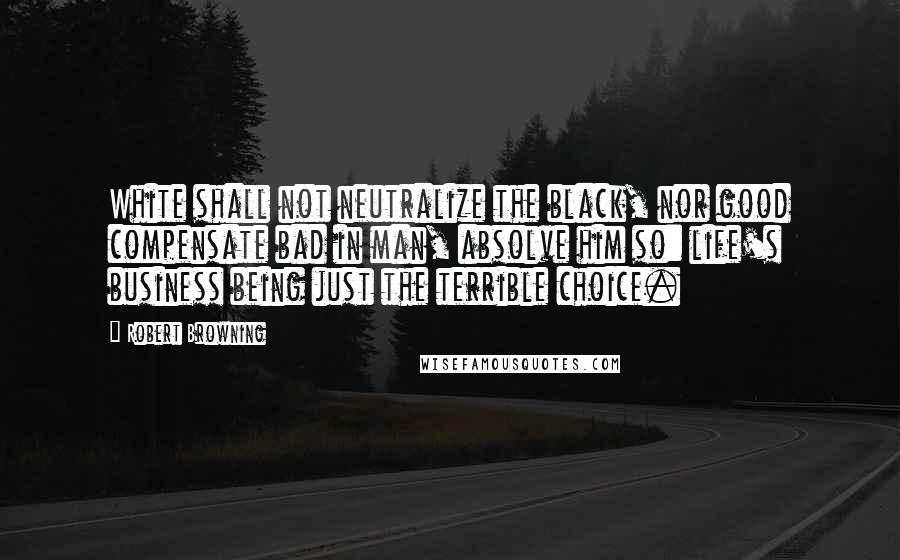 Robert Browning Quotes: White shall not neutralize the black, nor good compensate bad in man, absolve him so: life's business being just the terrible choice.