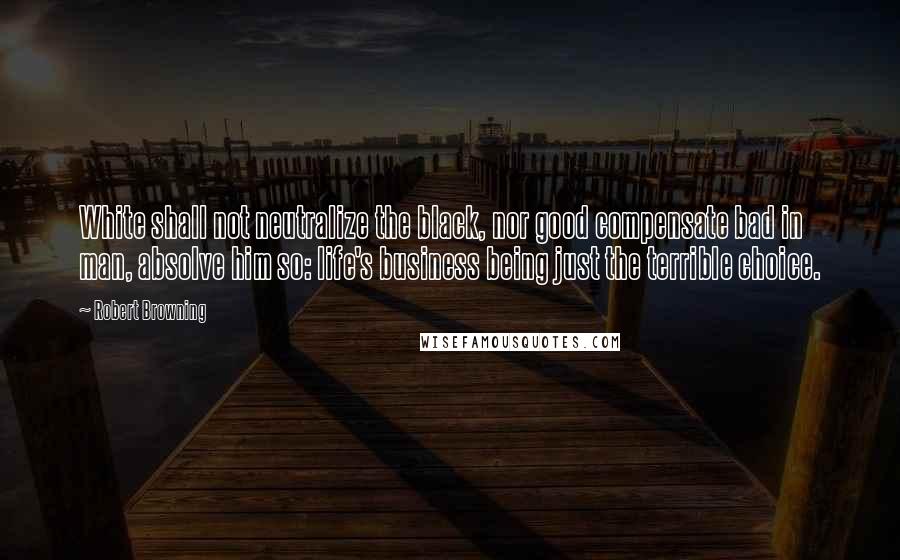 Robert Browning Quotes: White shall not neutralize the black, nor good compensate bad in man, absolve him so: life's business being just the terrible choice.