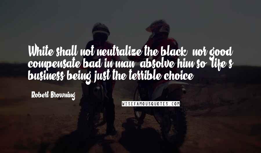 Robert Browning Quotes: White shall not neutralize the black, nor good compensate bad in man, absolve him so: life's business being just the terrible choice.