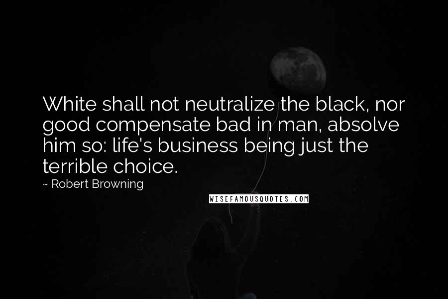 Robert Browning Quotes: White shall not neutralize the black, nor good compensate bad in man, absolve him so: life's business being just the terrible choice.