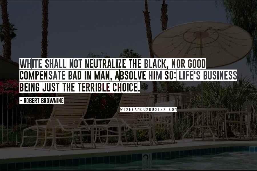 Robert Browning Quotes: White shall not neutralize the black, nor good compensate bad in man, absolve him so: life's business being just the terrible choice.