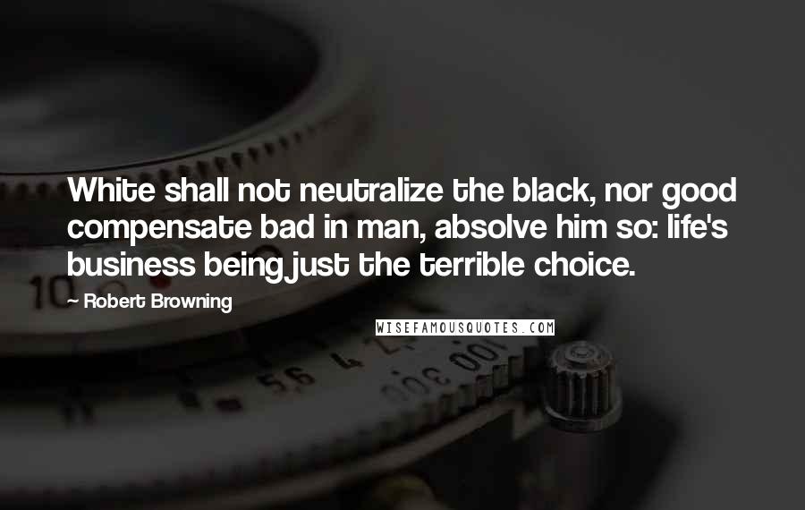 Robert Browning Quotes: White shall not neutralize the black, nor good compensate bad in man, absolve him so: life's business being just the terrible choice.