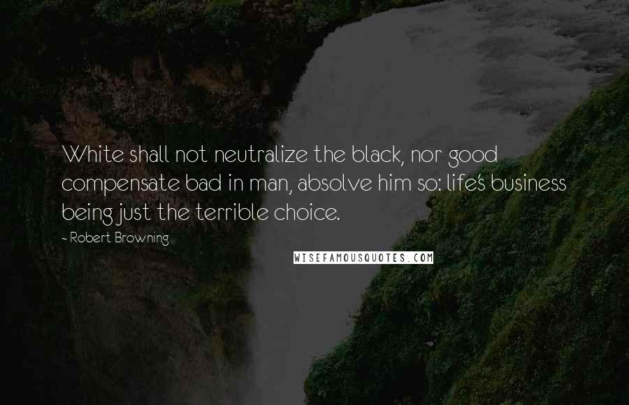 Robert Browning Quotes: White shall not neutralize the black, nor good compensate bad in man, absolve him so: life's business being just the terrible choice.