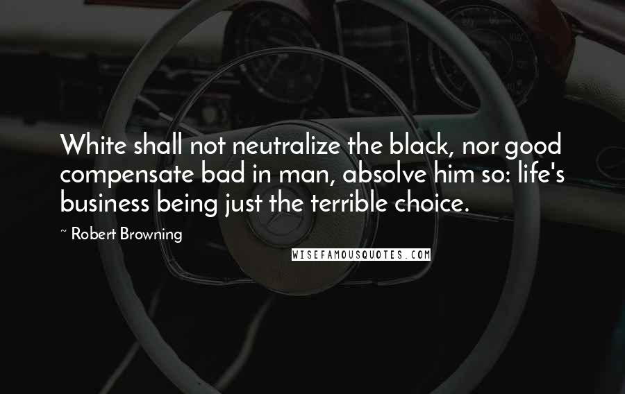 Robert Browning Quotes: White shall not neutralize the black, nor good compensate bad in man, absolve him so: life's business being just the terrible choice.