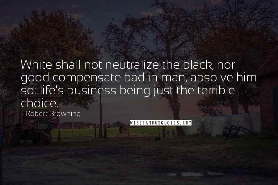 Robert Browning Quotes: White shall not neutralize the black, nor good compensate bad in man, absolve him so: life's business being just the terrible choice.