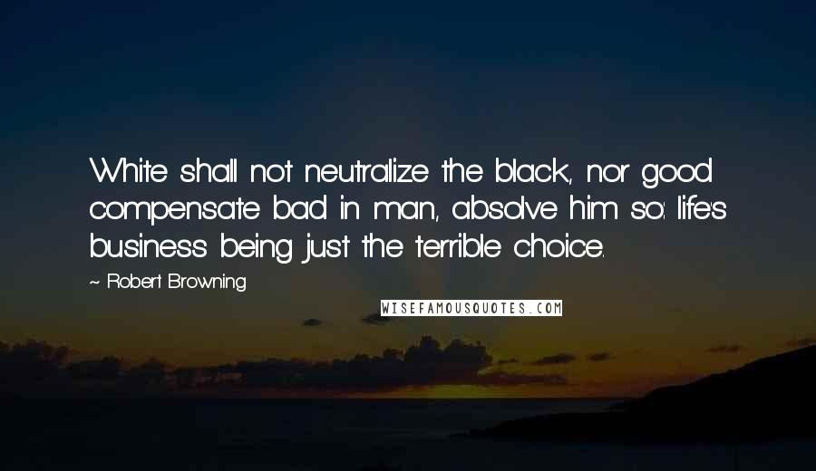 Robert Browning Quotes: White shall not neutralize the black, nor good compensate bad in man, absolve him so: life's business being just the terrible choice.