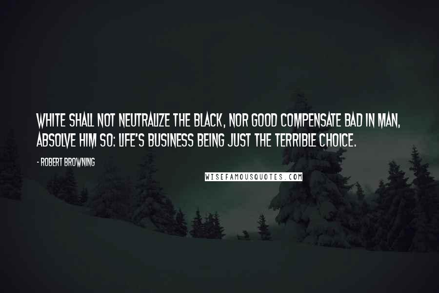 Robert Browning Quotes: White shall not neutralize the black, nor good compensate bad in man, absolve him so: life's business being just the terrible choice.