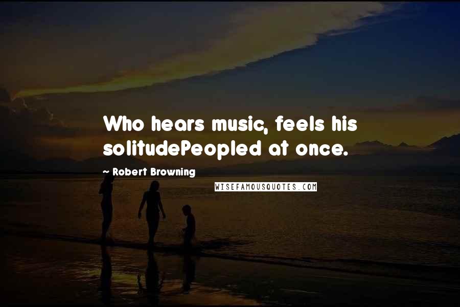 Robert Browning Quotes: Who hears music, feels his solitudePeopled at once.