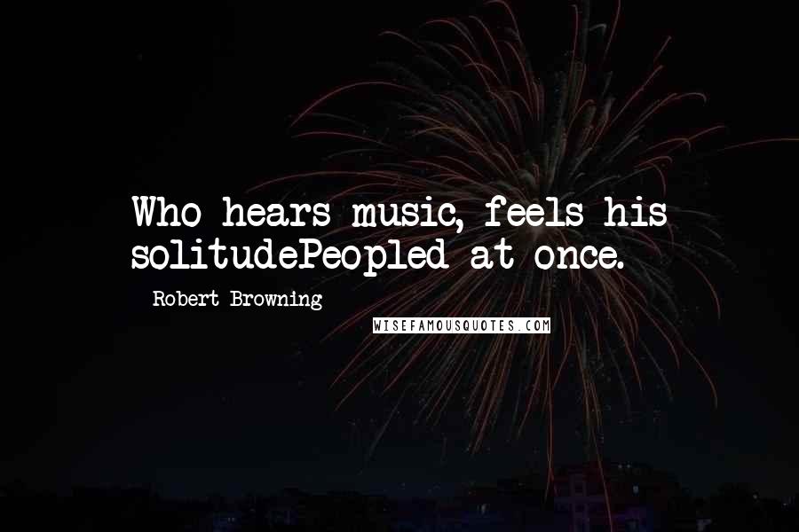 Robert Browning Quotes: Who hears music, feels his solitudePeopled at once.