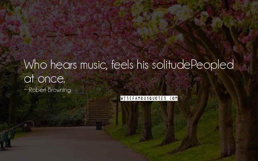 Robert Browning Quotes: Who hears music, feels his solitudePeopled at once.