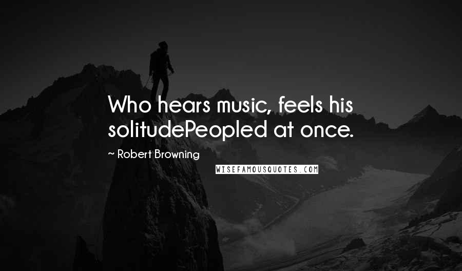 Robert Browning Quotes: Who hears music, feels his solitudePeopled at once.