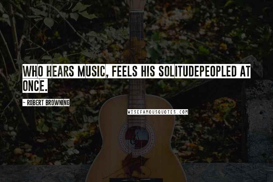 Robert Browning Quotes: Who hears music, feels his solitudePeopled at once.