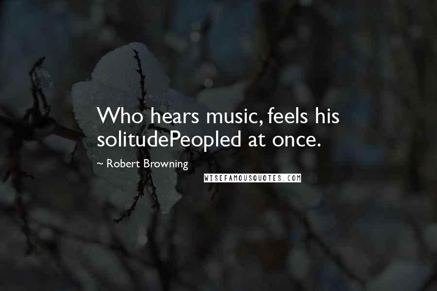 Robert Browning Quotes: Who hears music, feels his solitudePeopled at once.