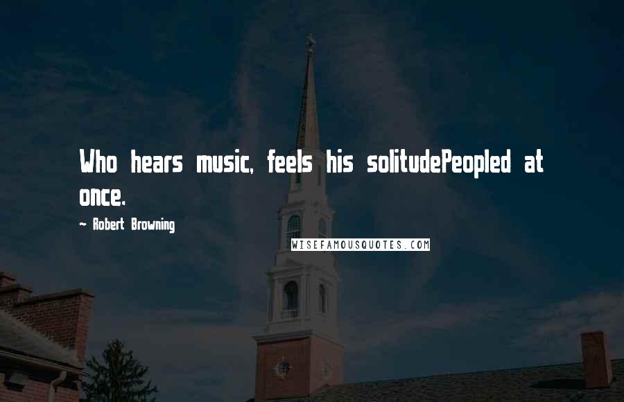 Robert Browning Quotes: Who hears music, feels his solitudePeopled at once.