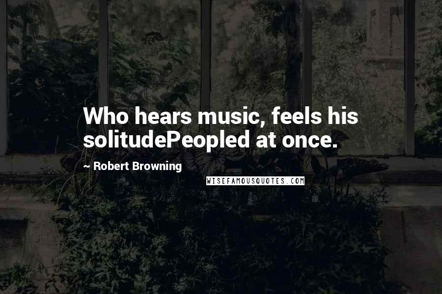 Robert Browning Quotes: Who hears music, feels his solitudePeopled at once.