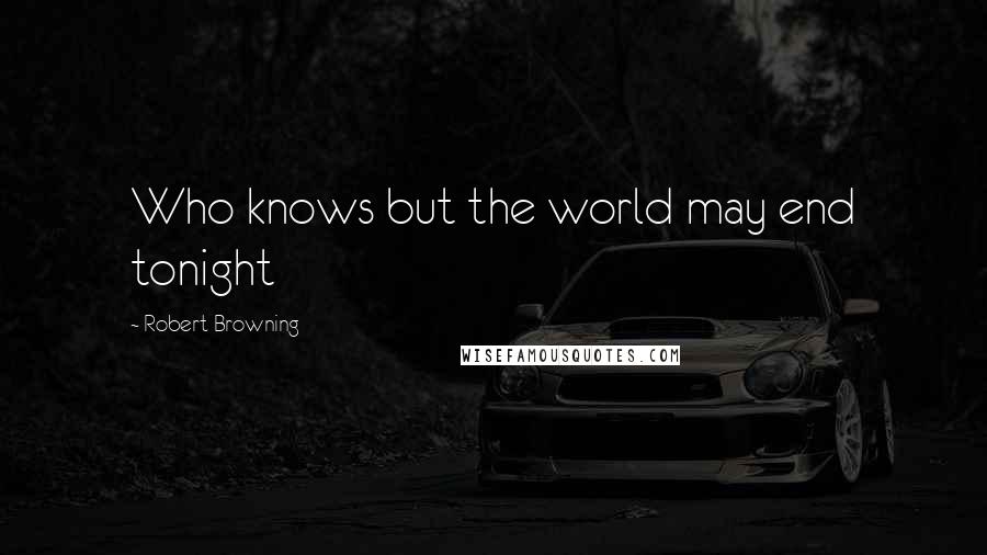 Robert Browning Quotes: Who knows but the world may end tonight