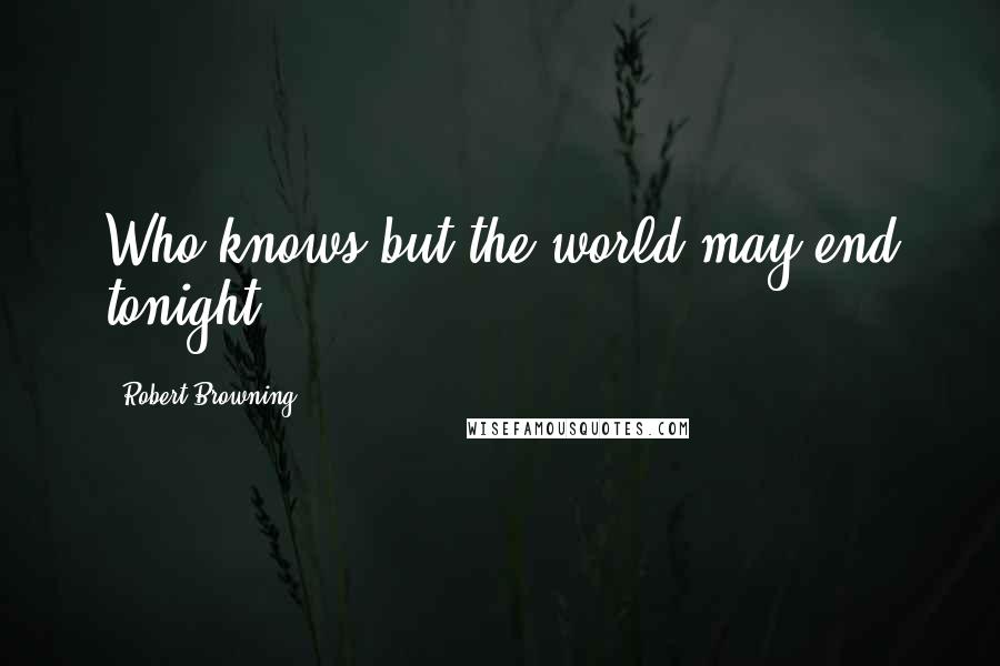 Robert Browning Quotes: Who knows but the world may end tonight