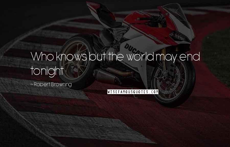 Robert Browning Quotes: Who knows but the world may end tonight