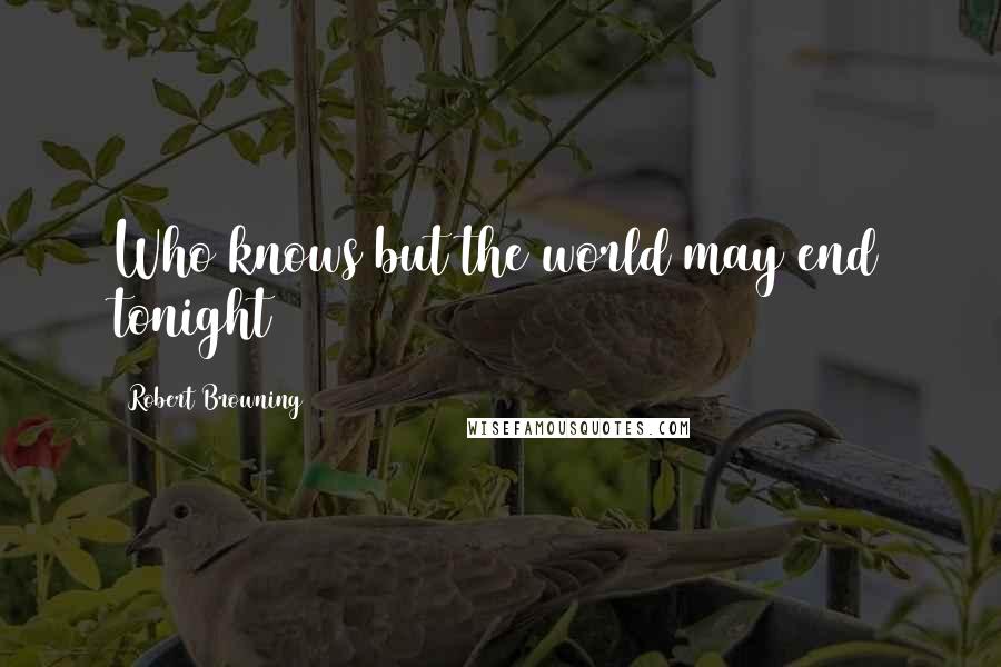 Robert Browning Quotes: Who knows but the world may end tonight