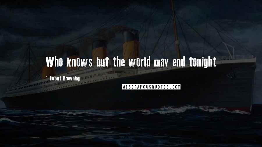 Robert Browning Quotes: Who knows but the world may end tonight