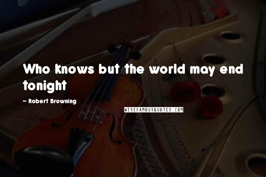 Robert Browning Quotes: Who knows but the world may end tonight