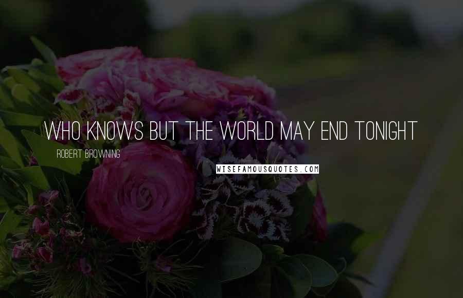 Robert Browning Quotes: Who knows but the world may end tonight