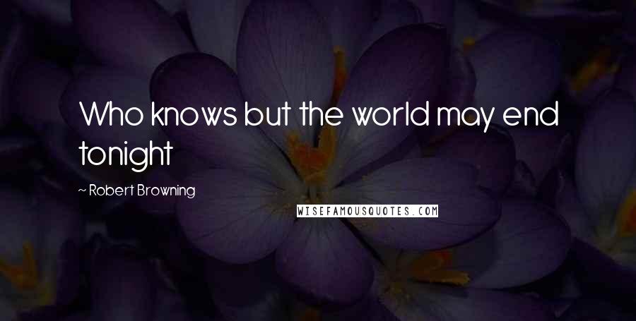 Robert Browning Quotes: Who knows but the world may end tonight