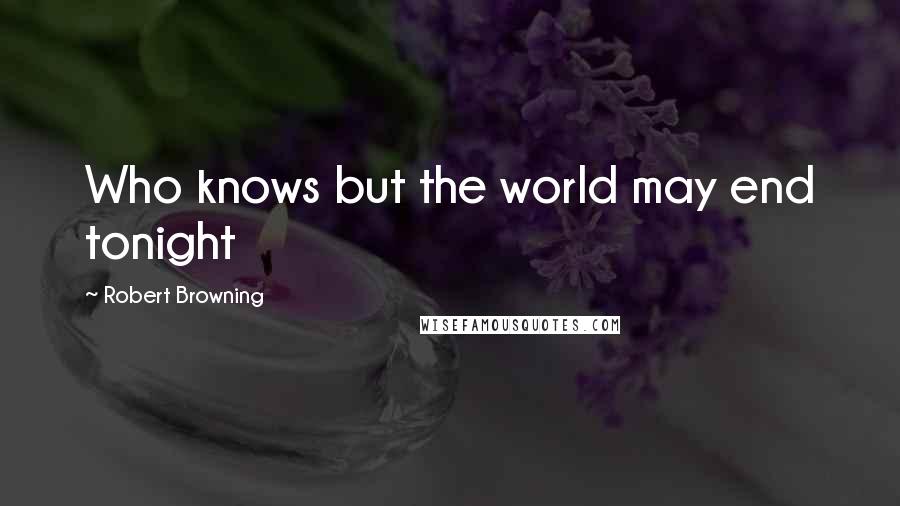 Robert Browning Quotes: Who knows but the world may end tonight