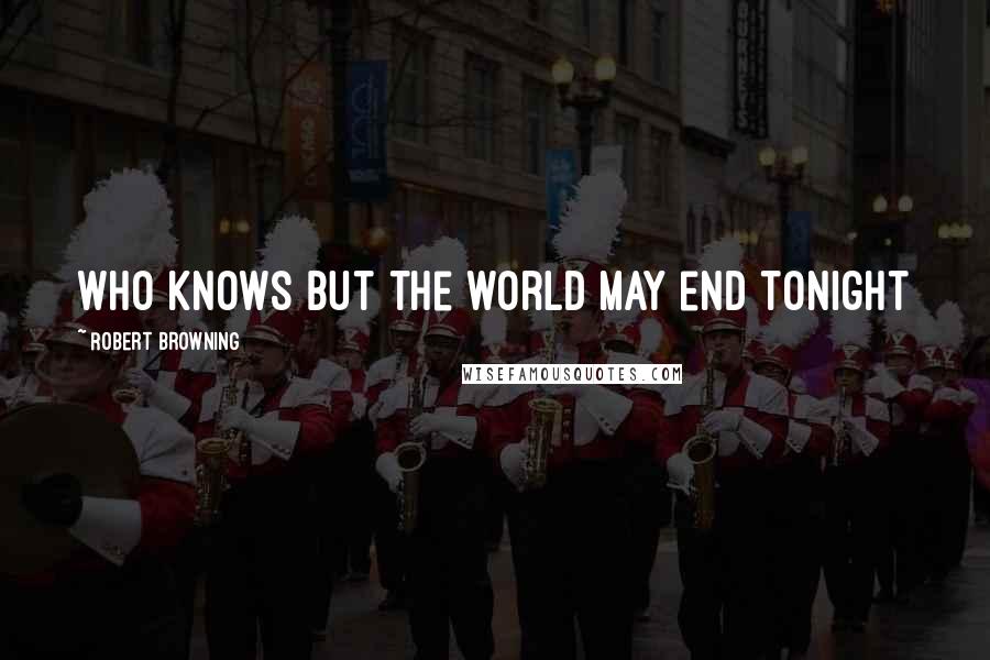 Robert Browning Quotes: Who knows but the world may end tonight