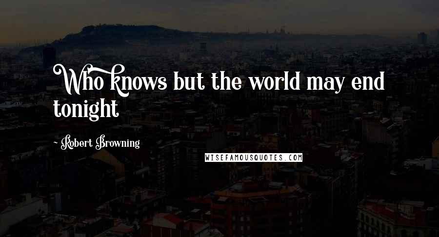 Robert Browning Quotes: Who knows but the world may end tonight