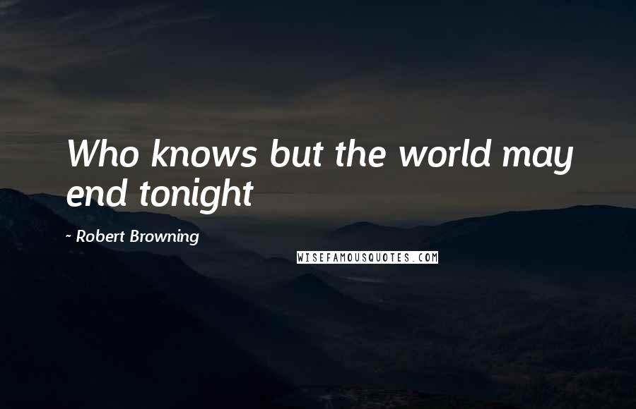 Robert Browning Quotes: Who knows but the world may end tonight