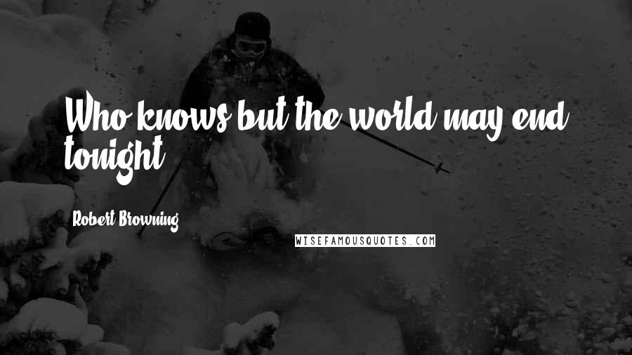 Robert Browning Quotes: Who knows but the world may end tonight