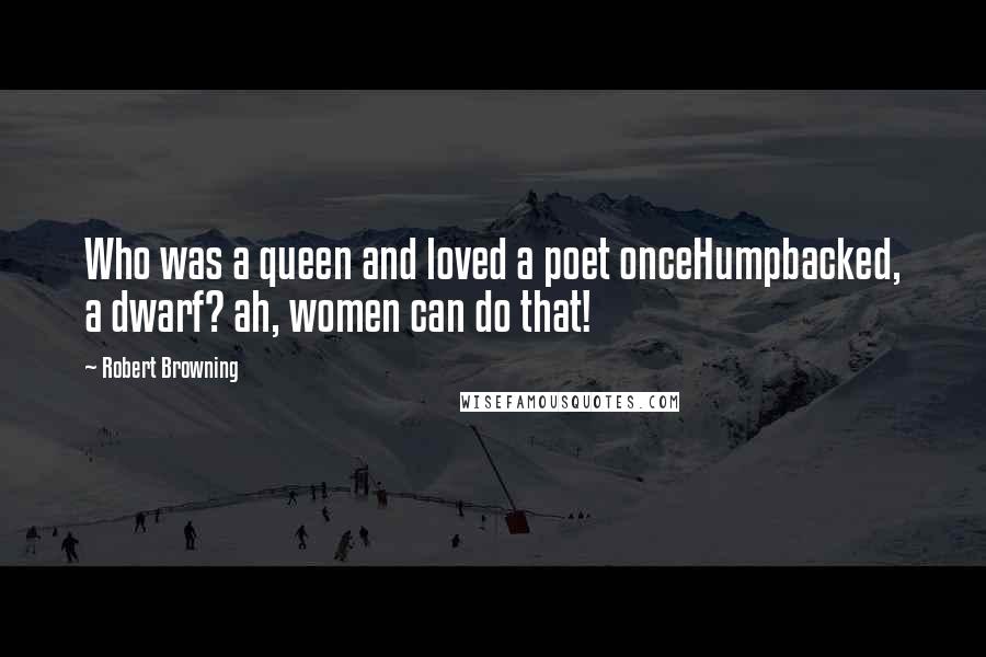 Robert Browning Quotes: Who was a queen and loved a poet onceHumpbacked, a dwarf? ah, women can do that!
