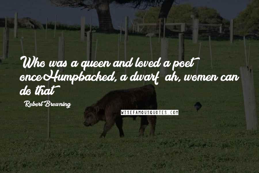 Robert Browning Quotes: Who was a queen and loved a poet onceHumpbacked, a dwarf? ah, women can do that!