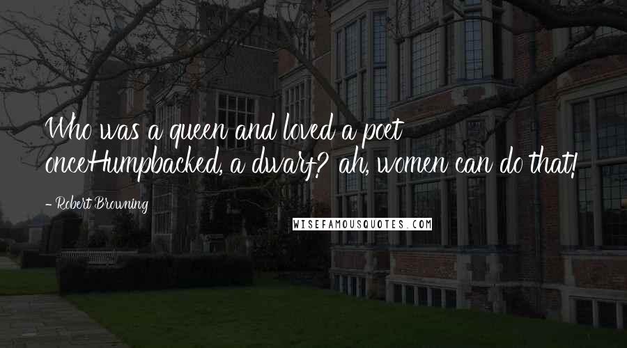 Robert Browning Quotes: Who was a queen and loved a poet onceHumpbacked, a dwarf? ah, women can do that!