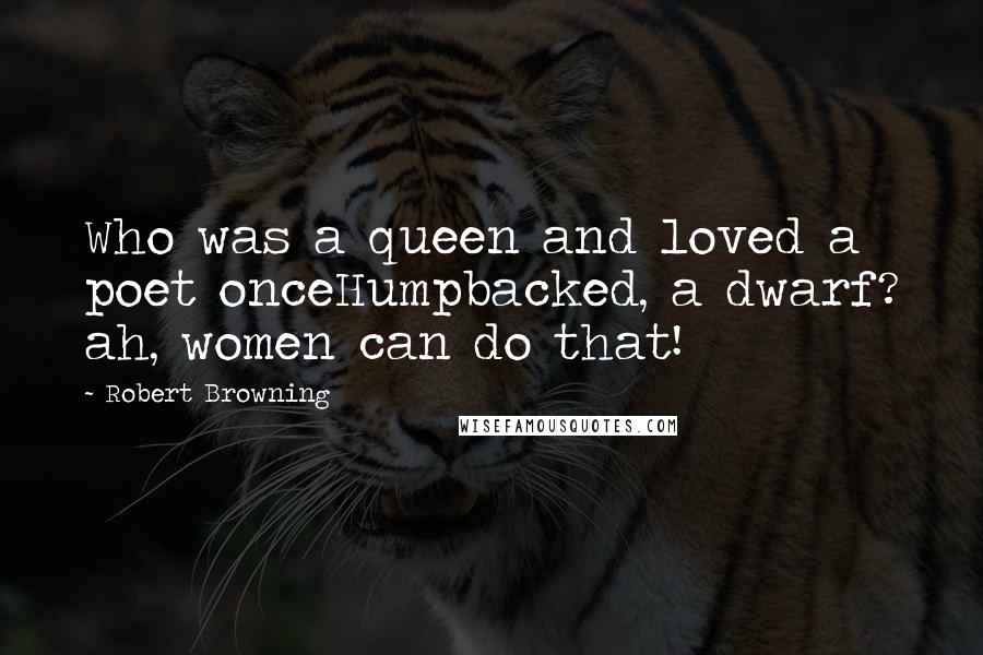 Robert Browning Quotes: Who was a queen and loved a poet onceHumpbacked, a dwarf? ah, women can do that!