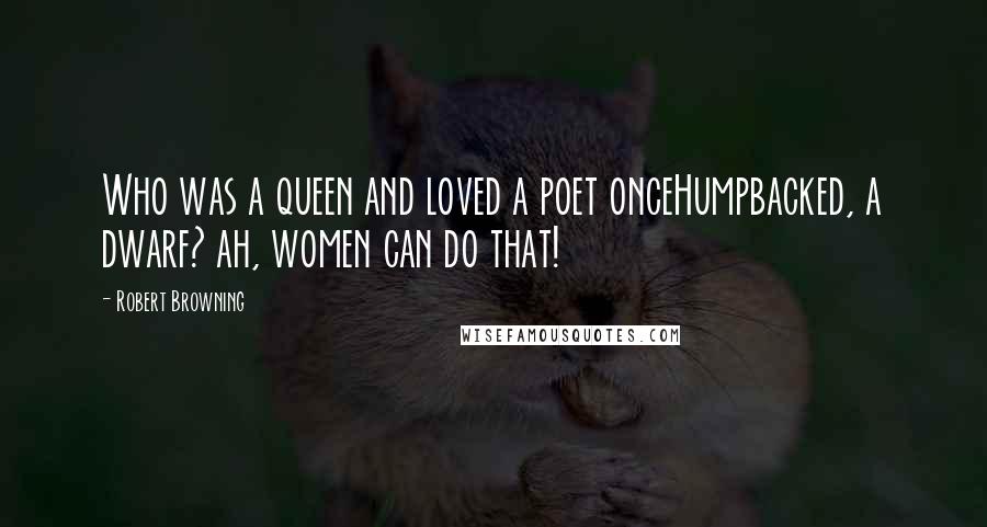 Robert Browning Quotes: Who was a queen and loved a poet onceHumpbacked, a dwarf? ah, women can do that!